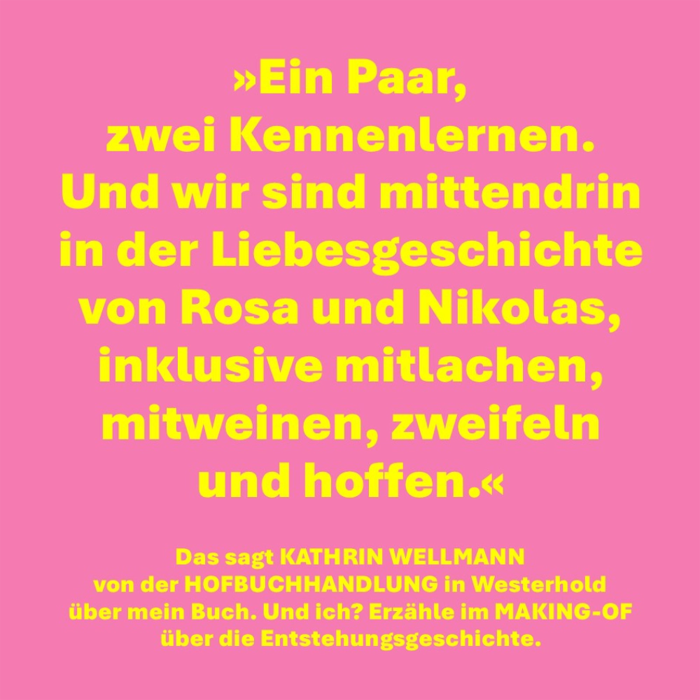 Auch dem Bild findet sich der folgende Text: "Ein Paar, zwei Kennenlernen. Und wir sind mittendrin in der Liebesgeschichte von Rosa und Nikolas, inklusive mitlachen, mitweinen, zweifeln und hoffen. - Das sagt KATHRIN WELLMANN
von der HOFBUCHHANDLUNG in Westerhold über mein Buch. Und ich? Erzähle im MAKING-OF 
über die Entstehungsgeschichte."
