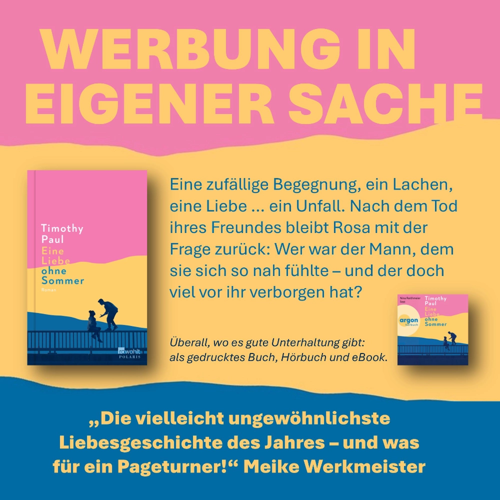 Das Bild zeigt die Cover der gedruckten Ausgabe und des Hörbuchs des Romans EINE LIEBE OHNE SOMMER von Timothy Paul. Oben auf der Seite steht der Hinweis "Werbung in eigener Sache", unten ein Zitat der Autorin Meike Werkmeister ("Die vielleicht ungewöhnliche Liebesgeschichte des Jahres - und was für ein Pageturner.") und ein kurzer Text über das Buch: "Eine zufällige Begegnung, ein Lachen, eine Liebe … ein Unfall. Nach dem Tod ihres Freundes bleibt Rosa mit der Frage zurück: Wer war der Mann, dem sie sich so nah fühlte – und der doch viel vor ihr verborgen hat?"
