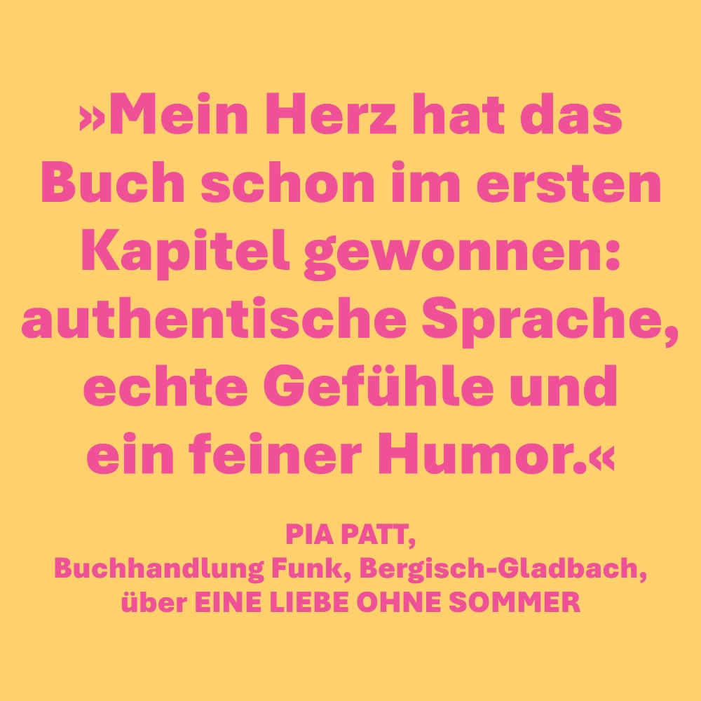 Das Bild zeigt, was die Buchhändlerin Pia Patt von der Buchhandlung Funk in Bergisch-Gladbach über den Roman EINE LIEBE OHNE SOMMER gesagt hat: "Mein Herz hat das Buch schon im ersten Kapitel gewonnen: authentische Sprache, echte Gefühle und ein feiner Humor."
