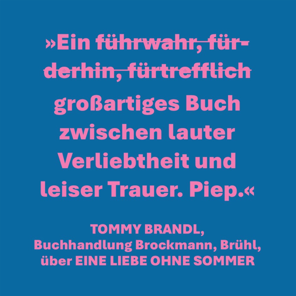 Auf dem Bild findet sich das Urteil des Buchhändlers Tommy Brandl von der Buchhandlung Brockmann in Brühl über den Roman EINE LIEBE OHNE SOMMER: "Ein großartiges Buch zwischen lauter Verliebtheit und leiser Trauer. Piep."